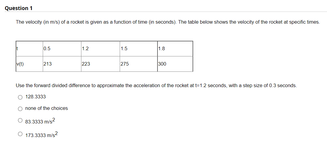 Question 1
The velocity (in m/s) of a rocket is given as a function of time (in seconds). The table below shows the velocity
the rocket at specific times.
It
0.5
1.2
1.5
1.8
v(t)
213
223
275
300
Use the forward divided difference to approximate the acceleration of the rocket at t=1.2 seconds, with a step size of 0.3 seconds.
O 128.3333
O none of the choices
O 83.3333 m/s2
O 173.3333 m/s2
