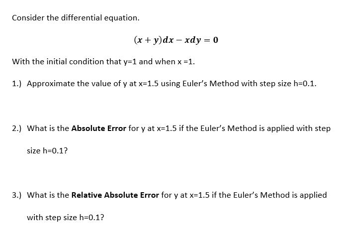Consider the differential equation.
(x + y)dx – xdy = 0
With the initial condition that y=1 and when x =1.
1.) Approximate the value of y at x=1.5 using Euler's Method with step size h=0.1.
2.) What is the Absolute Error for y at x=1.5 if the Euler's Method is applied with step
size h=0.1?
3.) What is the Relative Absolute Error for y at x=1.5 if the Euler's Method is applied
with step size h=0.1?
