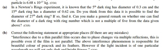 particle is 6.68 x 10-27 kg. (co4)
(a) In a Newton's Rings experiment, it is known that the 5th dark ring has diameter of 0.3 cm and the
15th dark ring has a diameter of 0.62 cm. Do you think from this data it is possible to find the
diameter of 27th dark ring? If so, find it. Can you make a general remark on whether one can find
the diameter of a dark ring with ring number which is not a multiple of five from the data given.
above? (cos)
(b) Correct the following statement at appropriate places (If there are any mistakes)
"Interference due to a thin parallel film occurs due to phase changes via multiple reflections, this is
possible even if the film is not parallel. The above interference phenomenon is responsible for
beautiful colour of peacock and its feathers. However if the light incident is of one particular
wavelength we will get only dark and bright fringes "CO