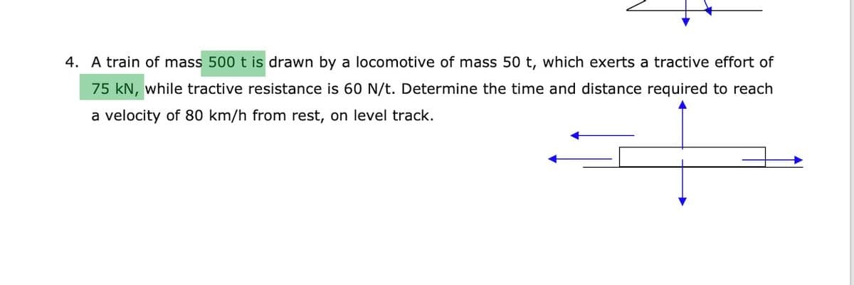 4. A train of mass 500t is drawn by a locomotive of mass 50 t, which exerts a tractive effort of
75 kN, while tractive resistance is 60 N/t. Determine the time and distance required to reach
a velocity of 80 km/h from rest, on level track.
