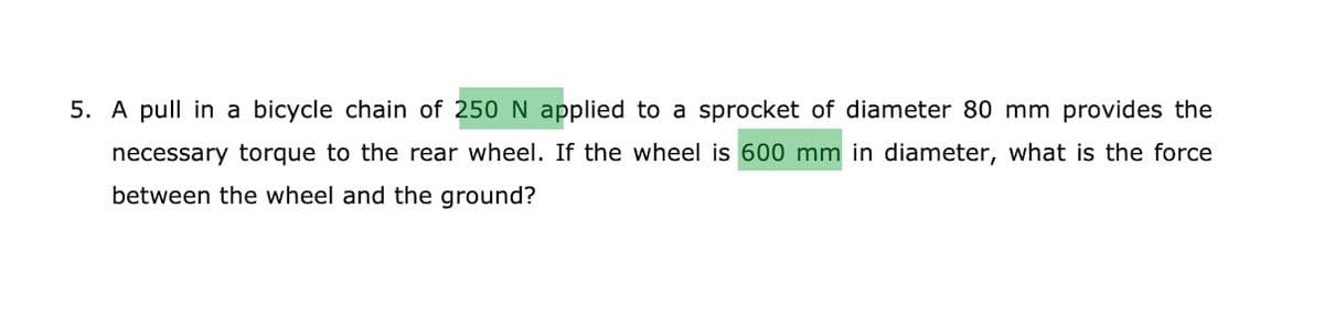 5. A pull in a bicycle chain of 250 N applied to a sprocket of diameter 80 mm provides the
necessary torque to the rear wheel. If the wheel is 600 mm in diameter, what is the force
between the wheel and the ground?
