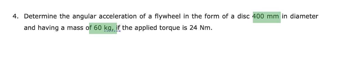 4. Determine the angular acceleration of a flywheel in the form of a disc 400 mm in diameter
and having a mass of 60 kg, if the applied torque is 24 Nm.

