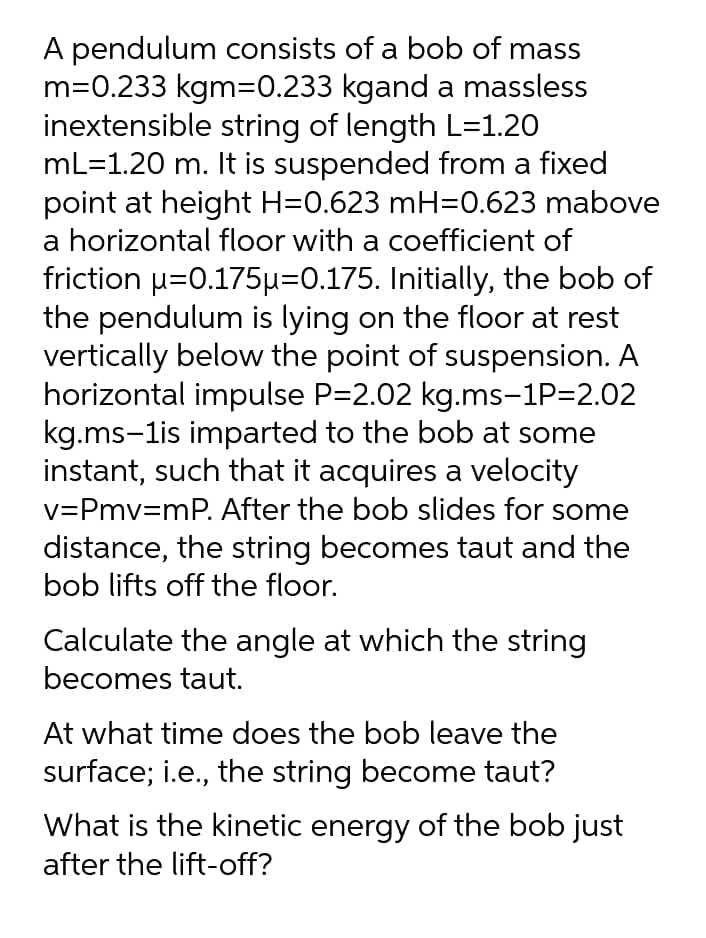 A pendulum consists of a bob of mass
m=0.233 kgm=0.233 kgand a massless
inextensible string of length L=1.20
mL=1.20 m. It is suspended from a fixed
point at height H=0.623 mH=0.623 mabove
a horizontal floor with a coefficient of
friction u=0.175µ=0.175. Initially, the bob of
the pendulum is lying on the floor at rest
vertically below the point of suspension. A
horizontal impulse P=2.02 kg.ms-1P=2.02
kg.ms-lis imparted to the bob at some
instant, such that it acquires a velocity
v=Pmv=mP. After the bob slides for some
distance, the string becomes taut and the
bob lifts off the floor.
Calculate the angle at which the string
becomes taut.
At what time does the bob leave the
surface; i.e., the string become taut?
What is the kinetic energy of the bob just
after the lift-off?
