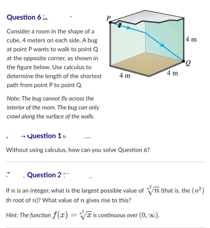 Question 6 -
P
Consider a room in the shape of a
cube, 4 meters on each side. A bug
4 m
at point P wants to walk to point Q
at the opposite corner, as shown in
the figure below. Use calculus to
4 m
determine the length of the shortest
4 m
path from point P to point Q.
Note: The bug cannot fly across the
interior of the room. The bug can only
crawl along the surface of the walls.
Question 1 1.
Without using calculus, how can you solve Question 6?
Question 2
If n is an integer, what is the largest possible value of /n (that is, the (n2)
th root of n)? What value ofn gives rise to this?
Hint: The function f(x) = a is continuous over (0, 0).
