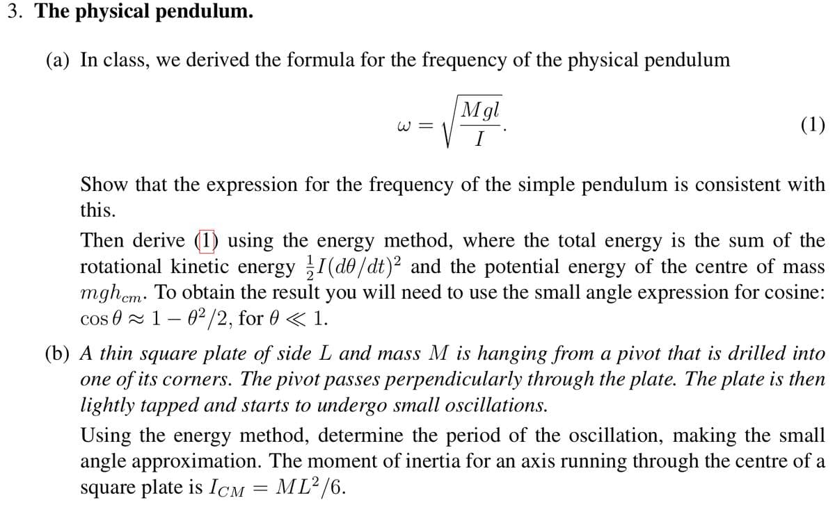 3. The physical pendulum.
(a) In class, we derived the formula for the frequency of the physical pendulum
W=
Mgl
I
(1)
Show that the expression for the frequency of the simple pendulum is consistent with
this.
Then derive (1) using the energy method, where the total energy is the sum of the
rotational kinetic energy 1/1 (de/dt)2 and the potential energy of the centre of mass
mghem. To obtain the result you will need to use the small angle expression for cosine:
cos 01 02/2, for 0 <1.
―
(b) A thin square plate of side L and mass M is hanging from a pivot that is drilled into
one of its corners. The pivot passes perpendicularly through the plate. The plate is then
lightly tapped and starts to undergo small oscillations.
Using the energy method, determine the period of the oscillation, making the small
angle approximation. The moment of inertia for an axis running through the centre of a
square plate is ICM = ML²/6.