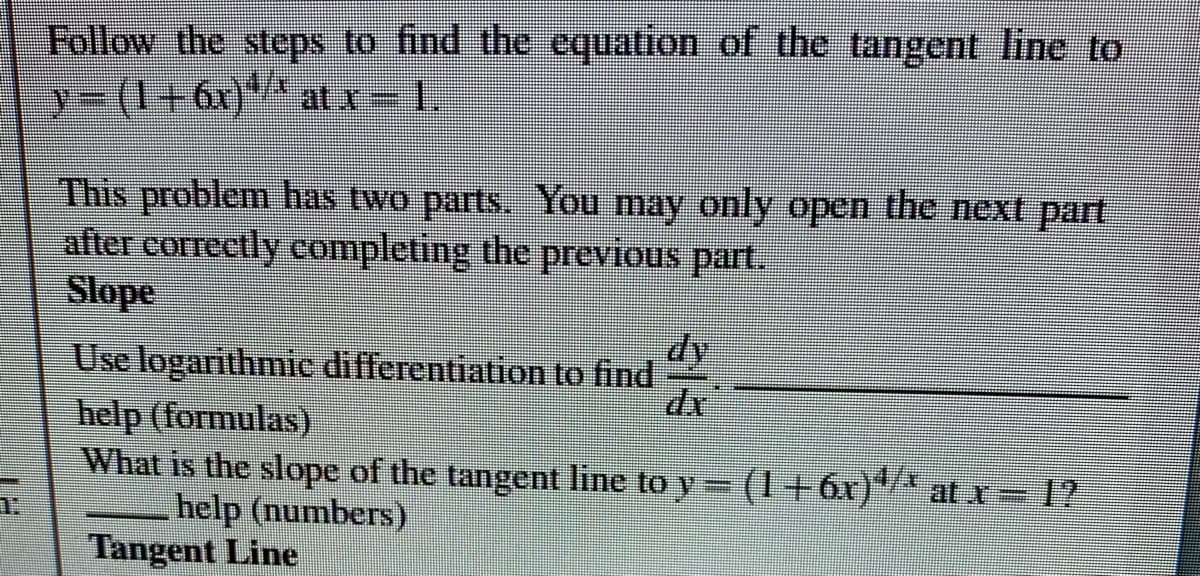 Follow the steps to find the equation of the tangent line to
y3(1+6x)** at x 1.
This problem has two parts. You may only open the next part
after correctly completing the previous part.
Slope
dy
Use logarithmic differentiation to find
help (formulas)
What is the slope of the tangent line to y (I+6r)"* at x – 1?
help (numbers)
Tangent Line
