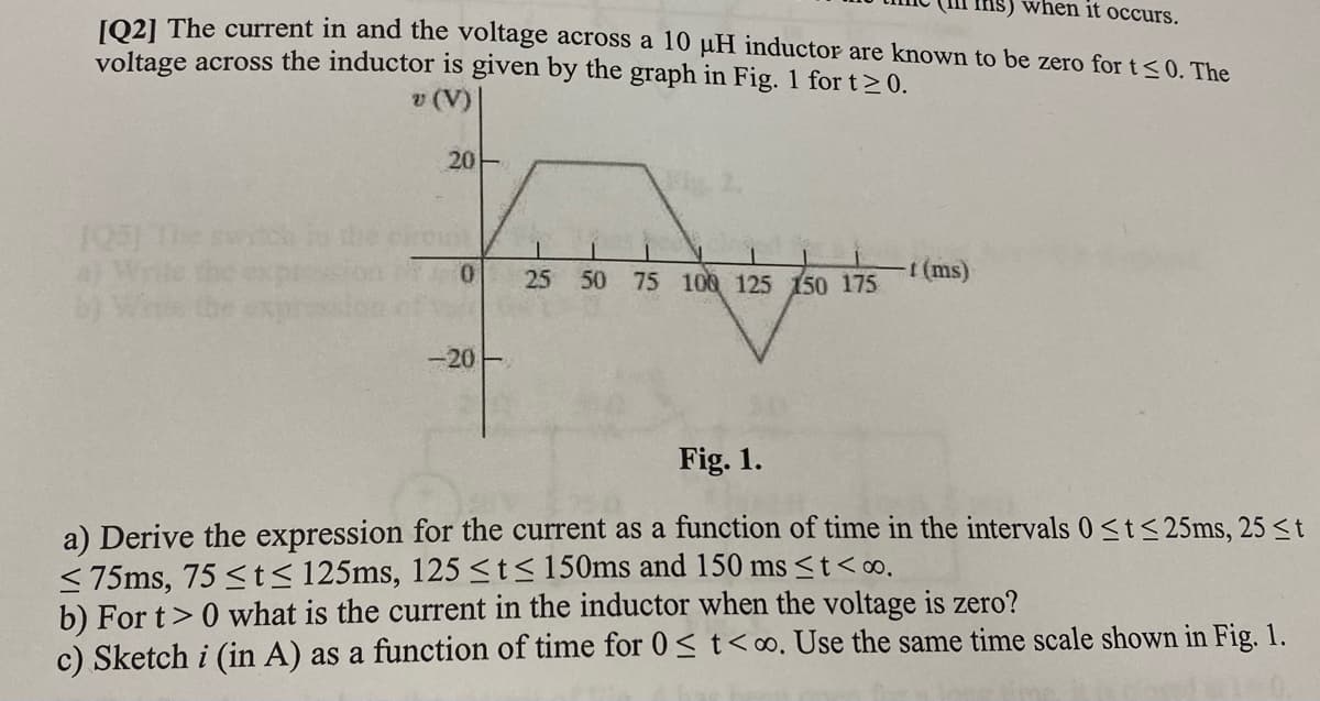 when it occurs.
1O21 The current in and the voltage across a 10 µH inductor are known to be zero for t<0. The
voltage across the inductor is given by the graph in Fig. 1 for t> 0.
v (V)
20-
105) The swc
50 75 100 125 150 175
(ms)
-20-
Fig. 1.
a) Derive the expression for the current as a function of time in the intervals 0<t< 25ms, 25 st
<75ms, 75 <t< 125ms, 125<t<150ms and 150 ms <t<o.
b) For t>0 what is the current in the inductor when the voltage is zero?
c) Sketch i (in A) as a function of time for 0<t<∞. Use the same time scale shown in Fig. 1.
25
