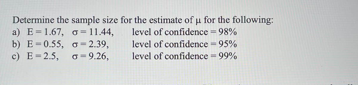Determine the sample size for the estimate of u for the following:
a) E=1.67, o = 11.44,
b) E=0.55, o = 2.39,
c) E=2.5,
level of confidence = 98%
level of confidence = 95%
o = 9.26,
level of confidence = 99%
