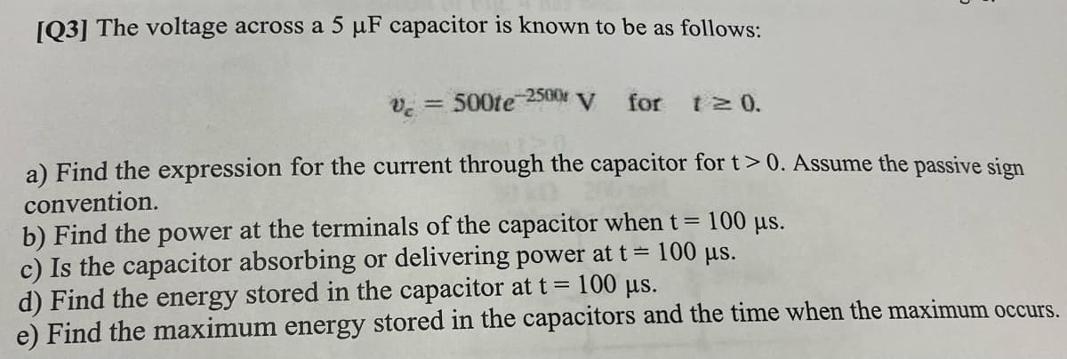 [Q3] The voltage across a 5 µF capacitor is known to be as follows:
-2500
Ve = 500te
V.
for
t 0.
a) Find the expression for the current through the capacitor for t> 0. Assume the passive sign
convention.
b) Find the power at the terminals of the capacitor when t= 100 µs.
c) Is the capacitor absorbing or delivering power at t = 100 µs.
d) Find the energy stored in the capacitor at t= 100 µs.
e) Find the maximum energy stored in the capacitors and the time when the maximum occurs.
