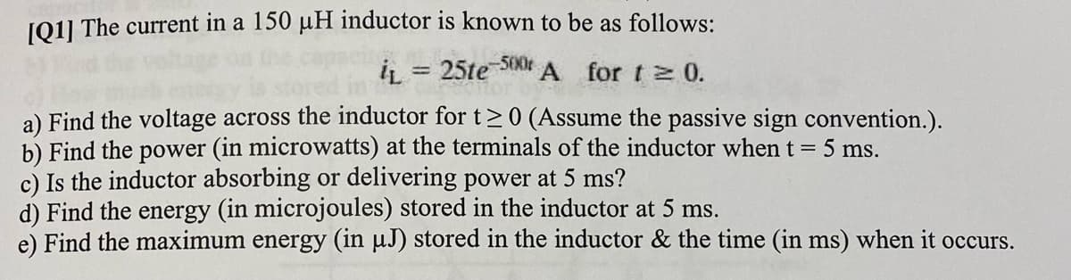 J01] The current in a 150 µH inductor is known to be as follows:
iL = 25te SON
A for t 0.
%3D
a) Find the voltage across the inductor for t>0 (Assume the passive sign convention.).
b) Find the power (in microwatts) at the terminals of the inductor when t = 5 ms.
c) Is the inductor absorbing or delivering power at 5 ms?
d) Find the energy (in microjoules) stored in the inductor at 5 ms.
e) Find the maximum energy (in µJ) stored in the inductor & the time (in ms) when it occurs.
