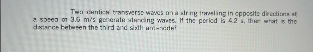 Two identical transverse waves on a string travelling in opposite directions at
a speed of 3.6 m/s generate standing waves. If the period is 4.2 s, then what is the
distance between the third and sixth anti-node?