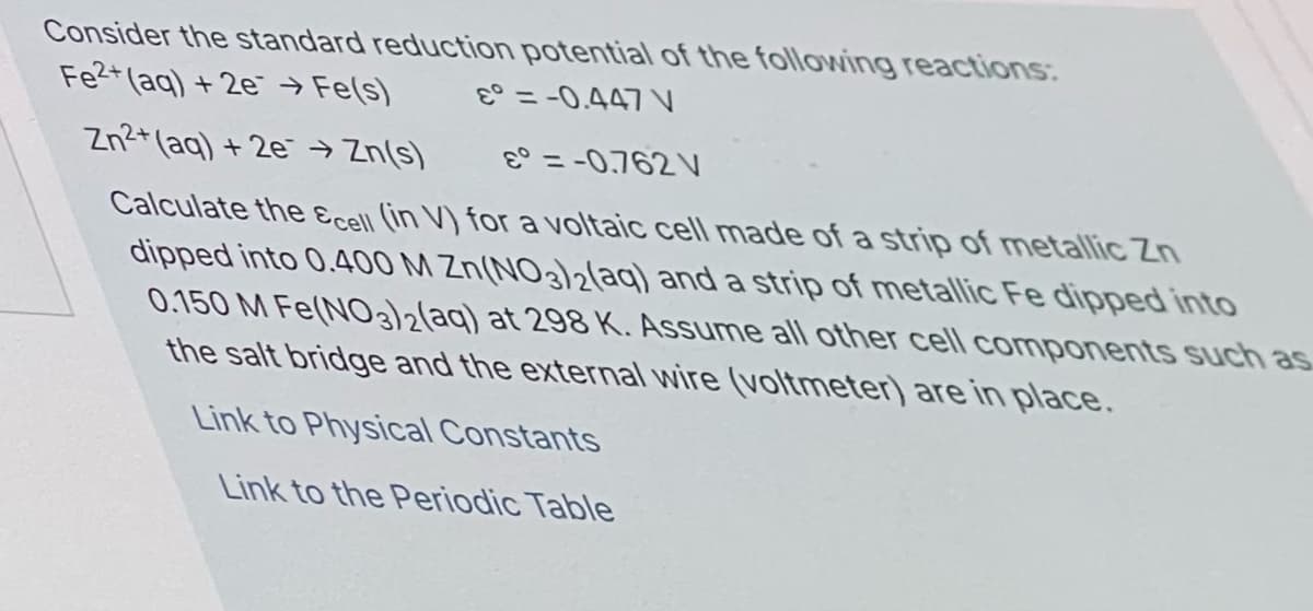 Consider the standard reduction potential of the following reactions:
Fe2+ (aq) + 2e →
→ Fe(s)
E° = -0.447 V
Zn2+ (aq) + 2e → Zn(s)
E° = -0,762 V
%3D
Calculate the Ecell (in V) for a voltaic cell made of a strip of metallic Zn
dipped into 0.400 M Zn(NO3)2laq) and a strip of metallic Fe dipped into
0.150 M Fe(NO2(aq) at 298K. Assume all other cell components such as
the salt bridge and the external wire (voltmeter) are in place.
Link to Physical Constants
Link to the Periodic Table
