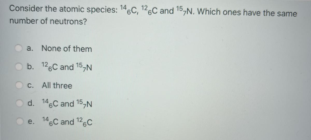 Consider the atomic species: 146C, 126C and 15,N. Which ones have the same
number of neutrons?
a. None of them
b. 126C and 15,N
C. All three
O d. 146C and 15,N
e. 146C and 126C
