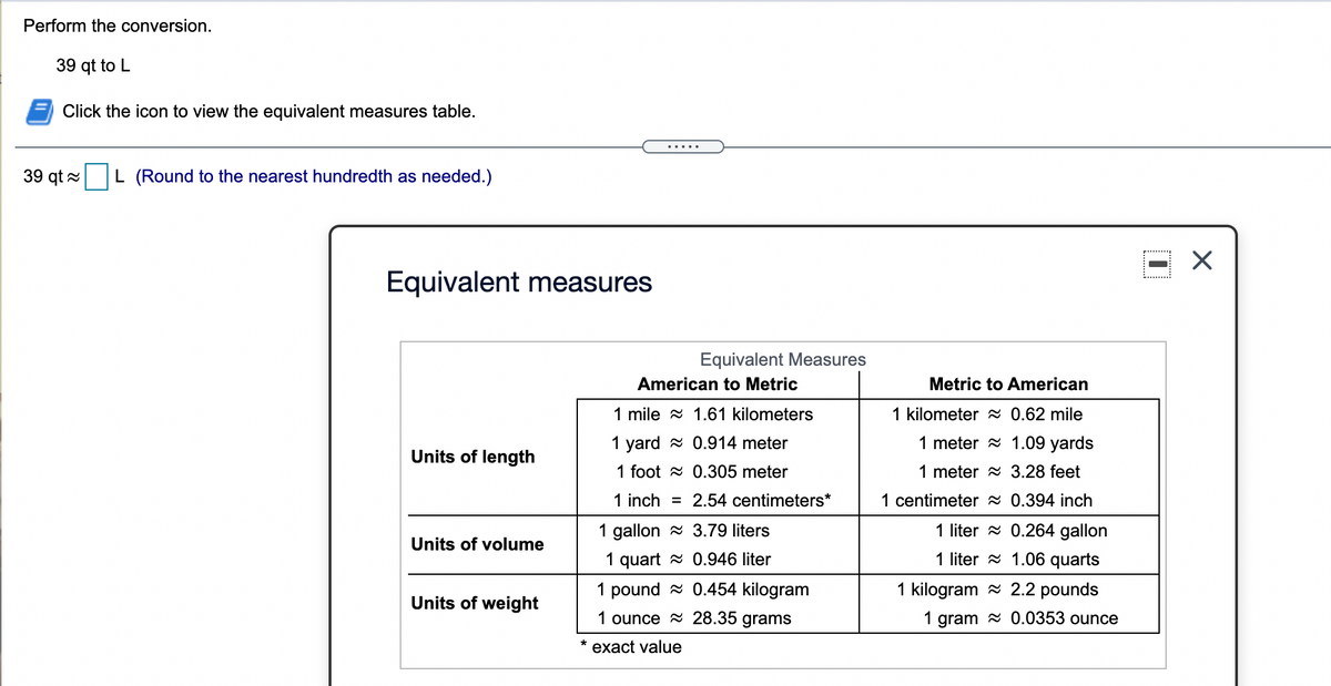 Perform the conversion.
39 qt to L
Click the icon to view the equivalent measures table.
39 qt 2
L (Round to the nearest hundredth as needed.)
Equivalent measures
Equivalent Measures
American to Metric
Metric to American
1 mile a 1.61 kilometers
1 kilometer x 0.62 mile
1 yard - 0.914 meter
1 meter = 1.09 yards
Units of length
1 foot a 0.305 meter
1 meter a 3.28 feet
1 inch = 2.54 centimeters*
1 centimeter 2 0.394 inch
1 gallon = 3.79 liters
1 liter - 0.264 gallon
Units of volume
1 quart a 0.946 liter
1 liter = 1.06 quarts
1 pound - 0.454 kilogram
1 kilogram a 2.2 pounds
Units of weight
1 ounce 2 28.35 grams
1 gram 2 0.0353 ounce
exact value
