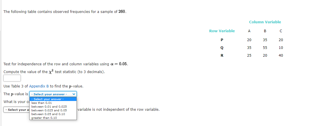 The following table contains observed frequencies for a sample of 260.
Column Variable
Row Variable
A
B
20
35
20
35
55
10
R
25
20
40
Test for independence of the row and column variables using a = 0.05.
Compute the value of the x test statistic (to 3 decimals).
Use Table 3 of Appendix B to find the p-value.
The p-value is - Select your answer -
- Select your answer -
What is your c less than 0.01
between 0.01 and 0.025
Select your al between 0.025 and 0.05
variable is not independent of the row variable.
between 0.05 and 0.10
greater than 0.10
