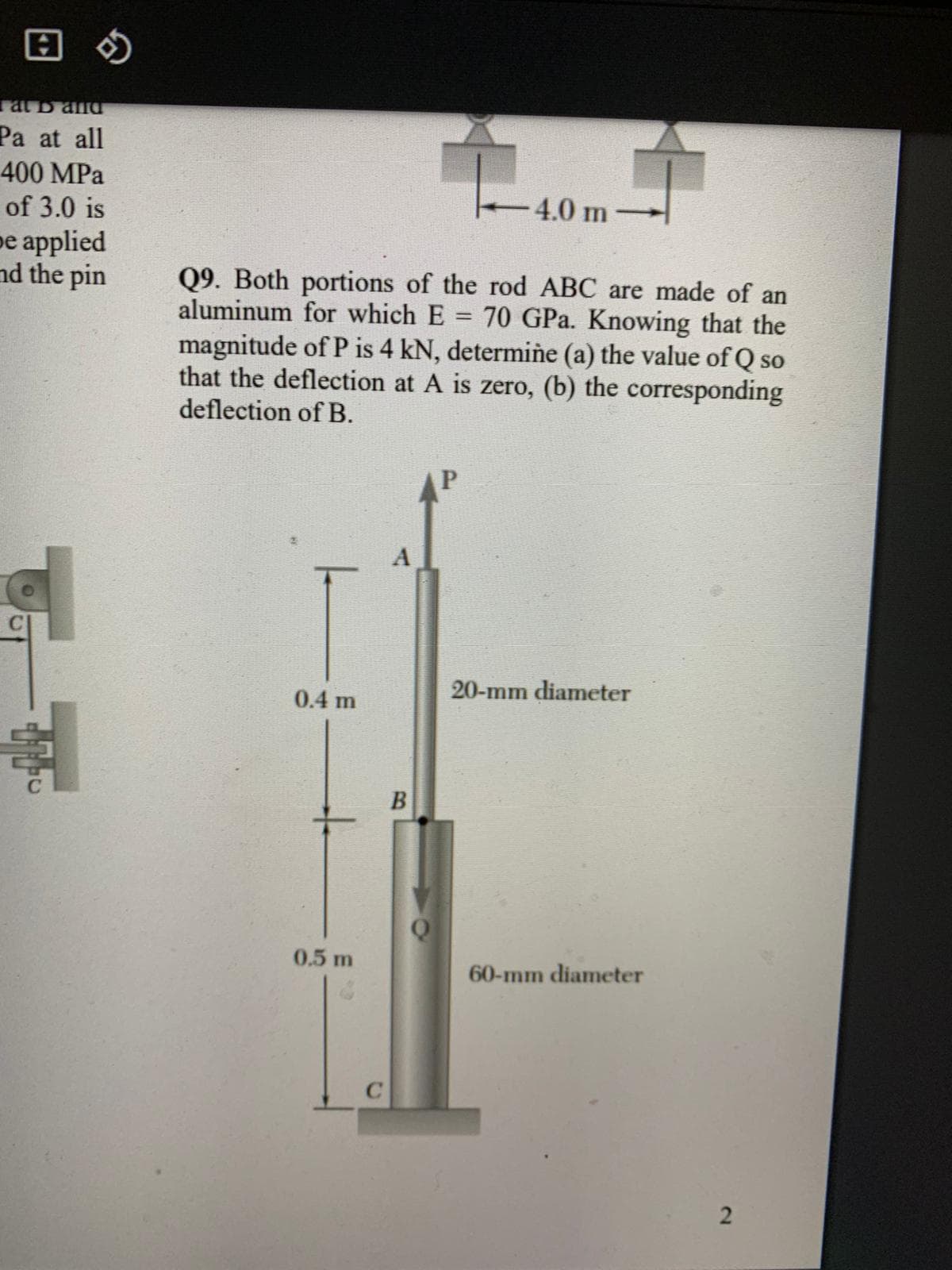 回の
at D ana
Pa at all
400 MPa
of 3.0 is
4.0 m
рe aplied
nd the pin
Q9. Both portions of the rod ABC are made of an
aluminum for which E = 70 GPa. Knowing that the
magnitude of P is 4 kN, determiñe (a) the value of Q so
that the deflection at A is zero, (b) the corresponding
deflection of B.
20-mm diameter
0.4 m
0.5 m
60-mm diameter
2.
