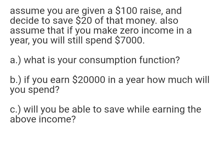 assume you are given a $100 raise, and
decide to save $20 of that money. also
assume that if you make zero income in a
year, you will still spend $7000.
a.) what is your consumption function?
b.) if you earn $20000 in a year how much will
you spend?
c.) will you be able to save while earning the
above income?
