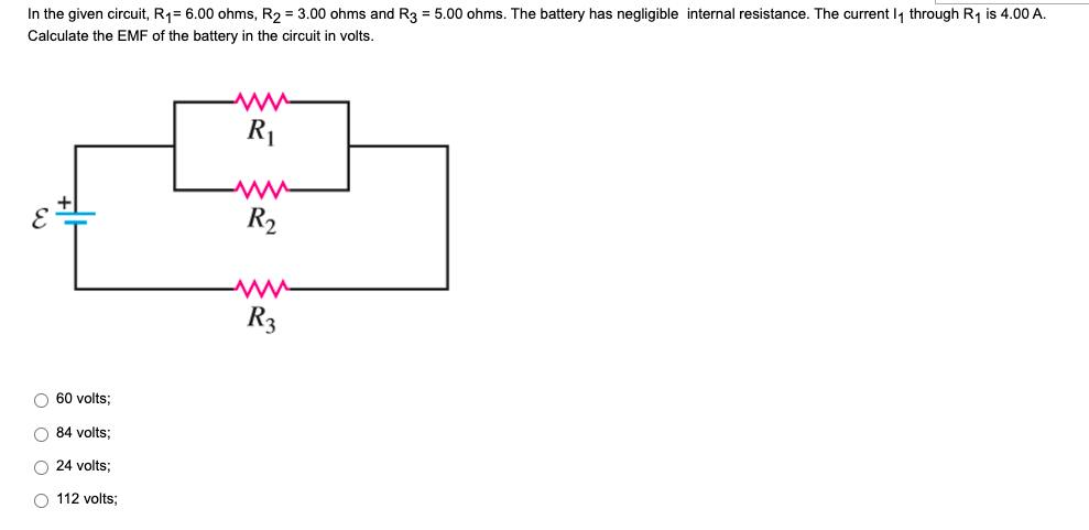 In the given circuit, R₁= 6.00 ohms, R₂ = 3.00 ohms and R3 = 5.00 ohms. The battery has negligible internal resistance. The current 1₁ through R₁ is 4.00 A.
Calculate the EMF of the battery in the circuit in volts.
ww
R₁
R₂
R3
O 60 volts;
O 84 volts;
O 24 volts;
O 112 volts: