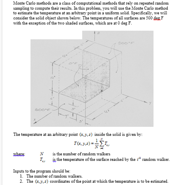 Monte Carlo methods are a class of computational methods that rely on repeated random
sampling to compute their results. In this problem, you will use the Monte Carlo method
to estimate the temperature at an arbitrary point in a uniform solid. Specifically, we will
consider the solid object shown below. The temperatures of all surfaces are 500 deg, F
with the exception of the two shaded surfaces, which are at 0 deg F.
500°F
where:
The temperature at an arbitrary point (x, y, z) inside the solid is given by:
N
y,z)== Στ
T(x, y, z) =
Inputs to the program should be:
500°F
N
N
is the number of random walkers
I is the temperature of the surface reached by the i* random walker.
1. The number of random walkers.
2. The (x,y,z) coordinates of the point at which the temperature is to be estimated.