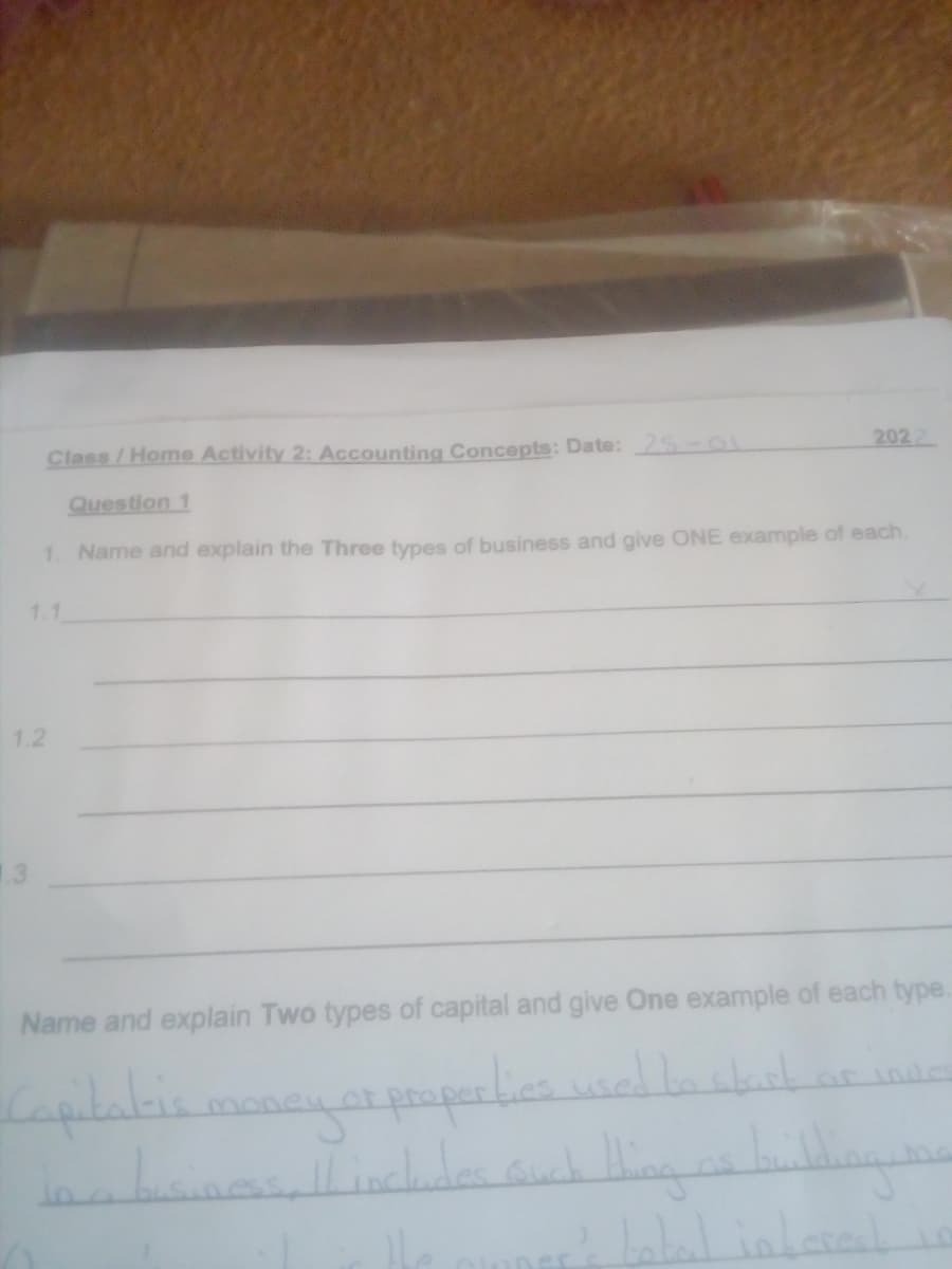 Class/Home Activity 2: Accounting Concepts: Date:25-01
2022
Question 1
1. Name and explain the Three types of business and give ONE example of each.
1.1
1.2
.3
Name and explain Two types of capital and give One example of each type.
or
or indes
