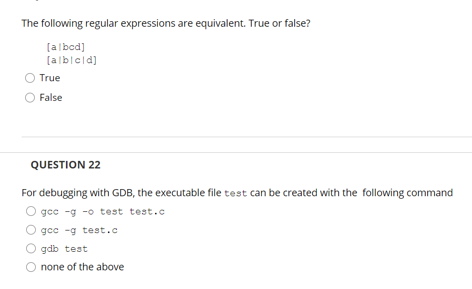 The following regular expressions are equivalent. True or false?
[a|bcd]
[alb|c[d]
True
False
QUESTION 22
For debugging with GDB, the executable file test can be created with the following command
O gcc -g -o test test.c
gcc -g test.c
gdb test
none of the above

