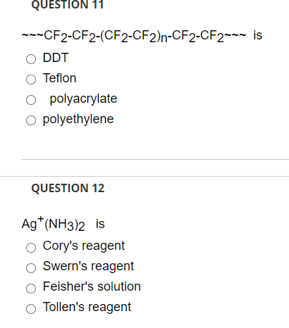 ---CF2-CF2-(CF2-CF2)n-CF2-CF2~~~ is
DDT
O Teflon
O polyacrylate
O polyethylene
QUESTION 12
Ag*(NH3)2 is
O Cory's reagent
Swern's reagent
Feisher's solution
O Tollen's reagent
