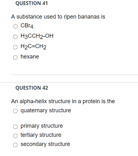 QUESTION 41
A substance used to ripen bananas is
CBr4
O H3CCH2-OH
O H2C=CH2
hexane
QUESTION 42
An alpha-helix structure in a protein is the
quaternary structure
O primary structure
tertiary structure
O secondary structure
