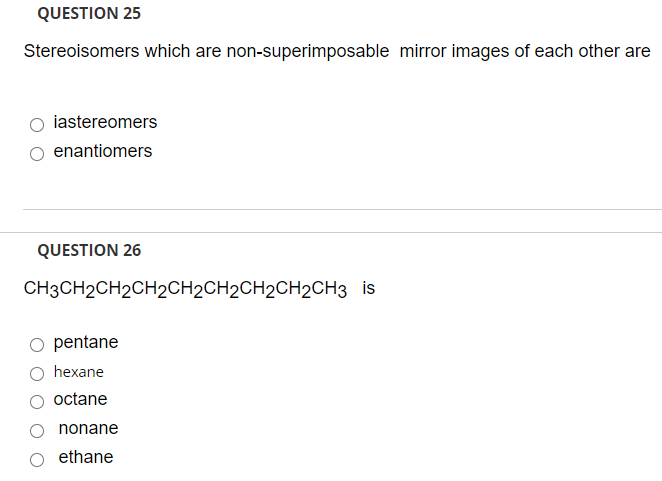 QUESTION 25
Stereoisomers which are non-superimposable mirror images of each other are
iastereomers
enantiomers
QUESTION 26
CH3CH2CH2CH2CH2CH2CH2CH2CH3 is
pentane
hexane
octane
nonane
ethane
