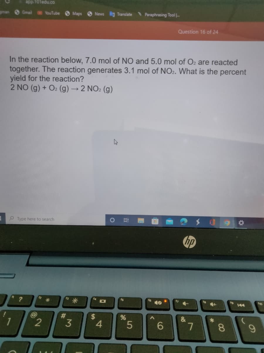 gman
app.101edu.co
Gmail YouTube
Type here to search
" ?
@
2
Maps
In the reaction below, 7.0 mol of NO and 5.0 mol of O₂ are reacted
together. The reaction generates 3.1 mol of NO2. What is the percent
yield for the reaction?
2 NO (g) + O₂(g) → 2 NO₂ (g)
#
News
3
$
10
4
Translate
O
St
%
Paraphrasing Tool ...
5
10
Question 16 of 24
6
hp
&
7
+
*
8
9
fo