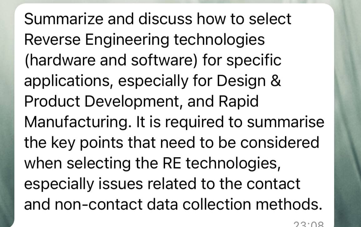 Summarize and discuss how to select
Reverse Engineering technologies
(hardware and software) for specific
applications, especially for Design &
Product Development, and Rapid
Manufacturing. It is required to summarise
the key points that need to be considered
when selecting the RE technologies,
especially issues related to the contact
and non-contact data collection methods.
23:08

