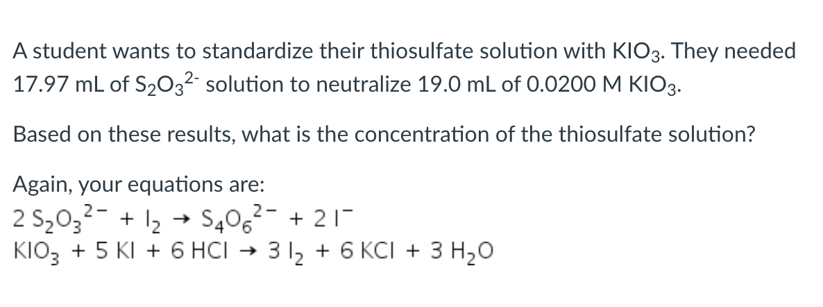 A student wants to standardize their thiosulfate solution with KIO3. They needed
17.97 mL of S203²- solution to neutralize 19.0 mL of 0.0200 M KIO3.
Based on these results, what is the concentration of the thiosulfate solution?
Again, your equations are:
2 S2032- + 12 →
KIO3 + 5 KI + 6 HCI →
S40,2- + 21-
3 1, + 6 KCI + 3 H20

