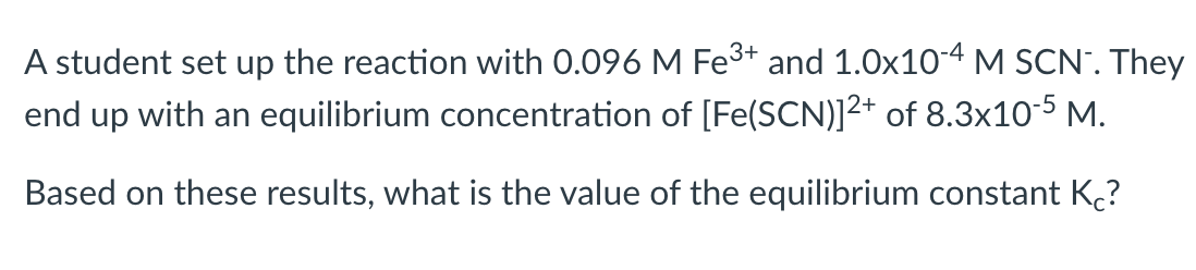A student set up the reaction with 0.096 M Fe3+ and 1.0x10-4 M SCN". They
end up with an equilibrium concentration of [Fe(SCN)]2+ of 8.3x10-5 M.
Based on these results, what is the value of the equilibrium constant K?

