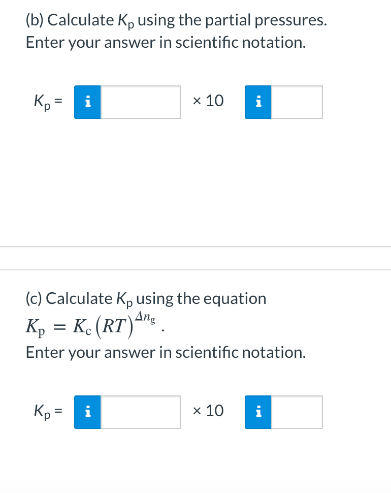 (b) Calculate Kp using the partial pressures.
Enter your answer in scientific notation.
x 10
%3D
(c) Calculate K, using the equation
Ang
Ke (RT)*™: .
Kp
Enter your answer in scientific notation.
Kp=
i
x 10
i
II

