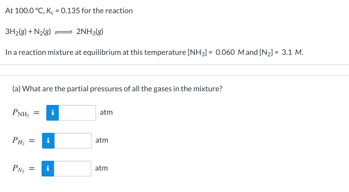 At 100.0 °C, Kc = 0.135 for the reaction
3H2(g) + N2(g)
2NH3(g)
%3D
In a reaction mixture at equilibrium at this temperature [NH3] = 0.060 Mand [N2] = 3.1 M.
(a) What are the partial pressures of all the gases in the mixture?
PNH3
atm
PH2
i
atm
atm
PN2

