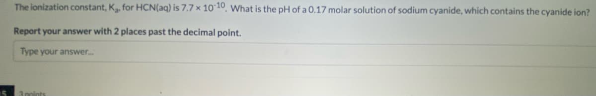 The ionization constant, K, for HCN(aq) is 7.7x 10 10, What is the pH of a 0.17 molar solution of sodium cyanide, which contains the cyanide ion?
Report your answer with 2 places past the decimal point.
Type your answer..
3points
