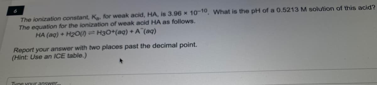 The ionization constant, Ka, for weak acid, HA, is 3.96 × 10-10, What is the pH of a 0.5213 M solution of this acid?
The equation for the ionization of weak acid HA as follows.
HA (aq) + H2O(1) =H3O+(aq) + A (aq)
Report your answer with two places past the decimal point.
(Hint: Use an ICE table.)
Tyne vour answer.
