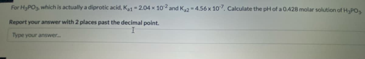 For H3PO3, which is actually a diprotic acid, K1-2.04 x 102 and Ka2-4.56 x 10. Calculate the pH of a 0.428 molar solution of H-PO
Report your answer with 2 places past the decimal point.
Type your answer..
