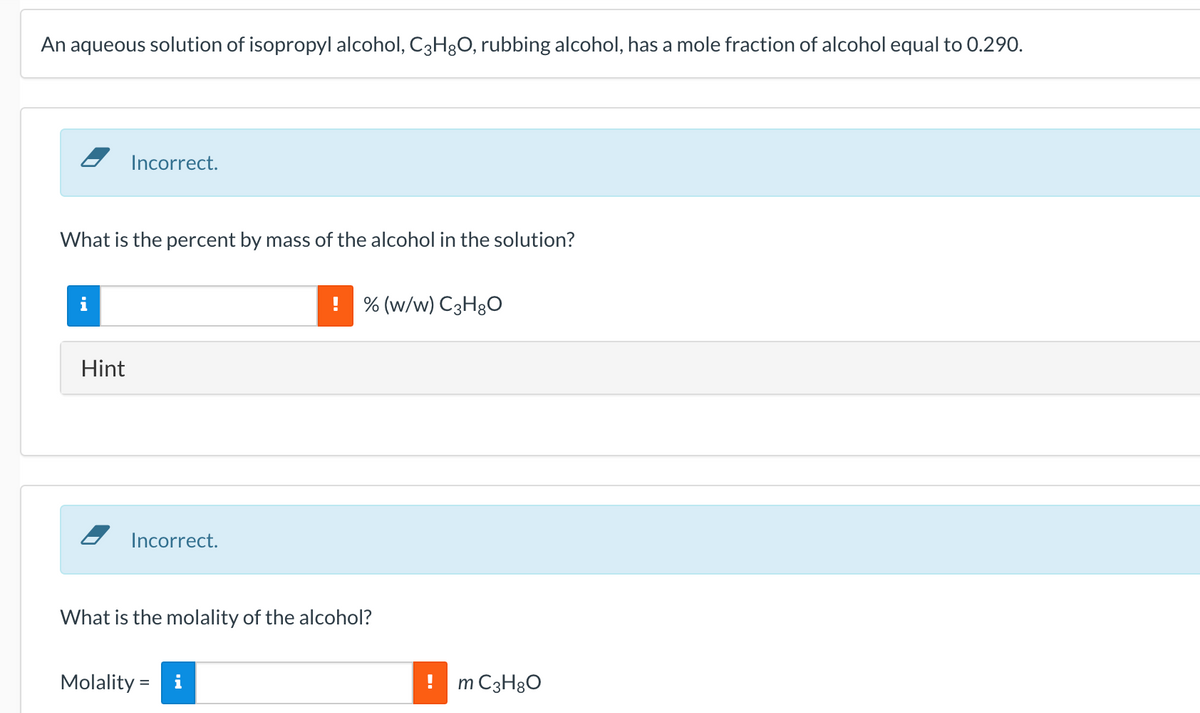 An aqueous solution of isopropyl alcohol, C3H3O, rubbing alcohol, has a mole fraction of alcohol equal to 0.290.
Incorrect.
What is the percent by mass of the alcohol in the solution?
% (w/w) C3H3O
Hint
2 Incorrect.
What is the molality of the alcohol?
Molality =
i
m C3H8O
