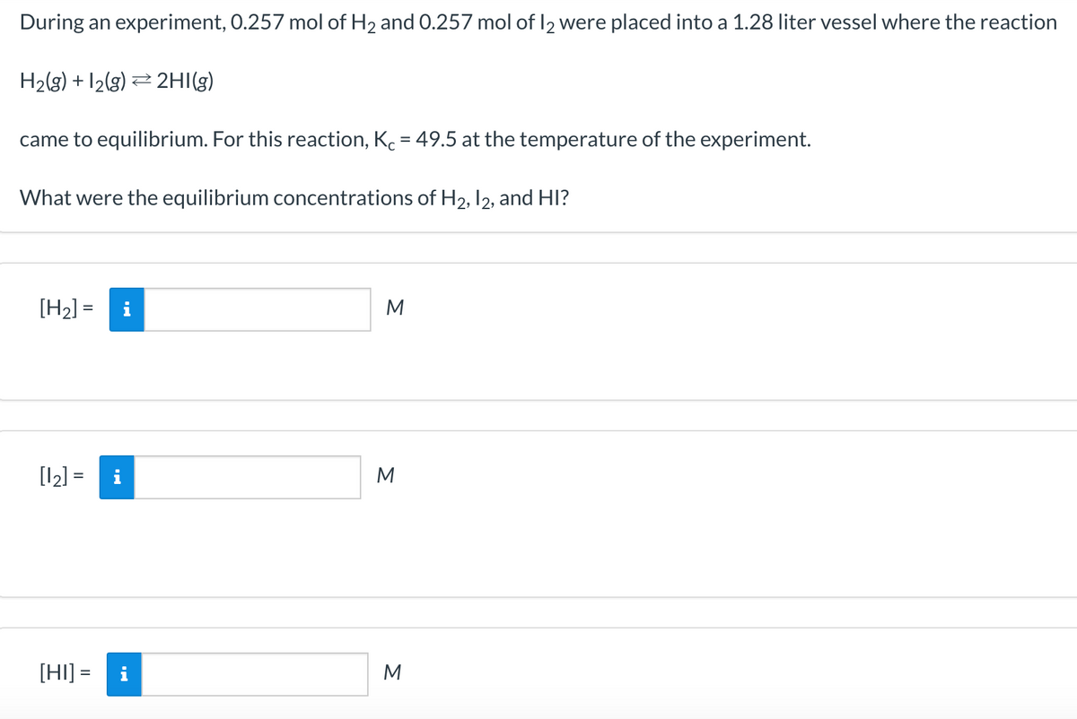 During an experiment, O.257 mol of H2 and 0.257 mol of I2 were placed into a 1.28 liter vessel where the reaction
H2(g) + 12(g) 2 2HI(g)
came to equilibrium. For this reaction, Kc = 49.5 at the temperature of the experiment.
What were the equilibrium concentrations of H2, 12, and HI?
[H2] =
M
%3D
[12] =
M
[HI] =
i
M
