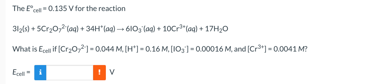 The E°cell = 0.135 V for the reaction
%3D
312(s) + 5Cr20,2(aq) + 34H*(aq) → 6103 (aq) + 10Cr³+(aq) + 17H2O
What is Ecell if [Cr2072] = 0.044 M, [H*] = 0.16 M, [IO3] = 0.00016 M, and [Cr3*] = 0.0041 M?
Ecell = i
V
