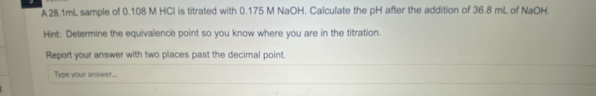 A 28.1mL sample of 0.108 M HCI is titrated with 0.175 M NAOH. Calculate the pH after the addition of 36.8 mL of NaOH.
Hint: Determine the equivalence point so you know where you are in the titration.
Report your answer with two places past the decimal point.
Type your answer..
