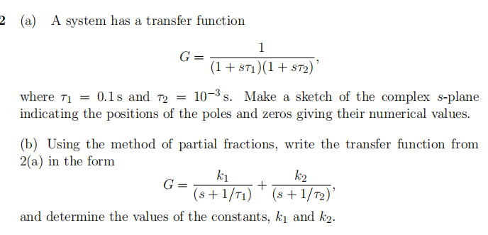 2 (a) A system has a transfer function
1
G =
(1 + ST1)(1+ ST2)'
where 71 = 0.1s and 72 = 10-³ s. Make a sketch of the complex s-plane
indicating the positions of the poles and zeros giving their numerical values.
(b) Using the method of partial fractions, write the transfer function from
2(a) in the form
k2
G=
k₁
+
(s+1/T1) (s +1/T₂)'
and determine the values of the constants, k₁ and k2.