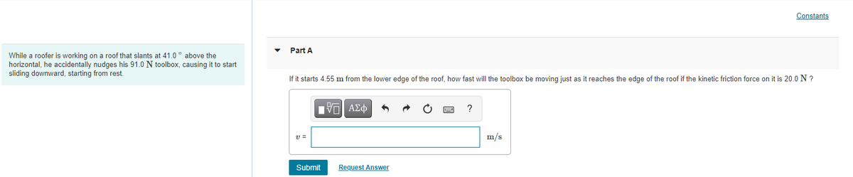 While a roofer is working on a roof that slants at 41.0° above the
horizontal, he accidentally nudges his 91.0 N toolbox, causing it to start
sliding downward, starting from rest.
Constants
Part A
If it starts 4.55 m from the lower edge of the roof, how fast will the toolbox be moving just as it reaches the edge of the roof if the kinetic friction force on it is 20.0 N ?
ΜΠΙ ΑΣΦ
?
21 =
m/s
Submit
Request Answer