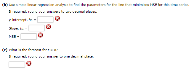 (b) Use simple linear regression analysis to find the parameters for the line that minimizes MSE for this time series.
If required, round your answers to two decimal places.
y-intercept, bo =
Slope, b1 =
MSE =
(c) What is the forecast for t = 8?
If required, round your answer to one decimal place.
