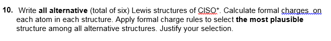 10. Write all alternative (total of six) Lewis structures of CISQ*. Calculate formal chargeson
each atom in each structure. Apply formal charge rules to select the most plausible
structure among all alternative structures. Justify your selection.
