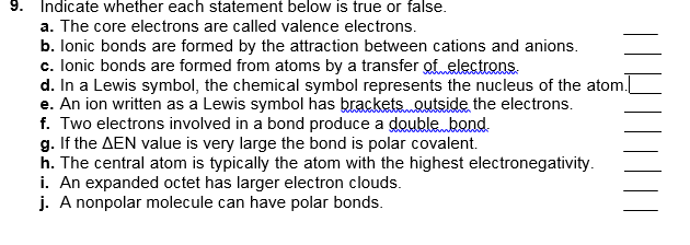 9. Indicate whether each statement below is true or false.
a. The core electrons are called valence electrons.
b. lonic bonds are formed by the attraction between cations and anions.
c. lonic bonds are formed from atoms by a transfer ofelectrons.
d. In a Lewis symbol, the chemical symbol represents the nucleus of the atom.
e. An ion written as a Lewis symbol has brackets. outside the electrons.
f. Two electrons involved in a bond produce a doublebond.
g. If the AEN value is very large the bond is polar covalent.
h. The central atom is typically the atom with the highest electronegativity.
i. An expanded octet has larger electron clouds.
j. A nonpolar molecule can have polar bonds.
