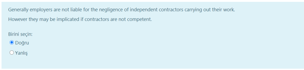 Generally employers are not liable for the negligence of independent contractors carrying out their work.
However they may be implicated if contractors are not competent.
Birini seçin:
O Doğru
O Yanlış
