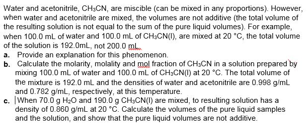 Water and acetonitrile, CH3CN, are miscible (can be mixed in any proportions). However,
when water and acetonitrile are mixed, the volumes are not additive (the total volume of
the resulting solution is not equal to the sum of the pure liquid volumes). For example,
when 100.0 mL of water and 100.0 mL of CH3CN(I), are mixed at 20 °C, the total volume
of the solution is 192.0mL, not 200.0 mL.
a. Provide an explanation for this phenomenon.
b. Calculate the molarity, molality and mol fraction of CH3CN in a solution prepared by
mixing 100.0 mL of water and 100.0 mL of CH3CN(1) at 20 °C. The total volume of
the mixture is 192.0 mL and the densities of water and acetonitrile are 0.998 g/mL
and 0.782 g/mL, respectively, at this temperature.
c. When 70.0 g H2O and 190.0 g CH3CN(1) are mixed, to resulting solution has a
density of 0.860 g/mL at 20 °C. Calculate the volumes of the pure liquid samples
and the solution, and show that the pure liquid volumes are not additive.
