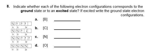 8. Indicate whether each of the following electron configurations corresponds to the
ground state or to an excited state? If excited write the ground state electron
configurations.
а.
[B]
Is 25
b. [C]
2p
Is
25
c.
[N]
1s 25
d. [0]
Is
25
2p
