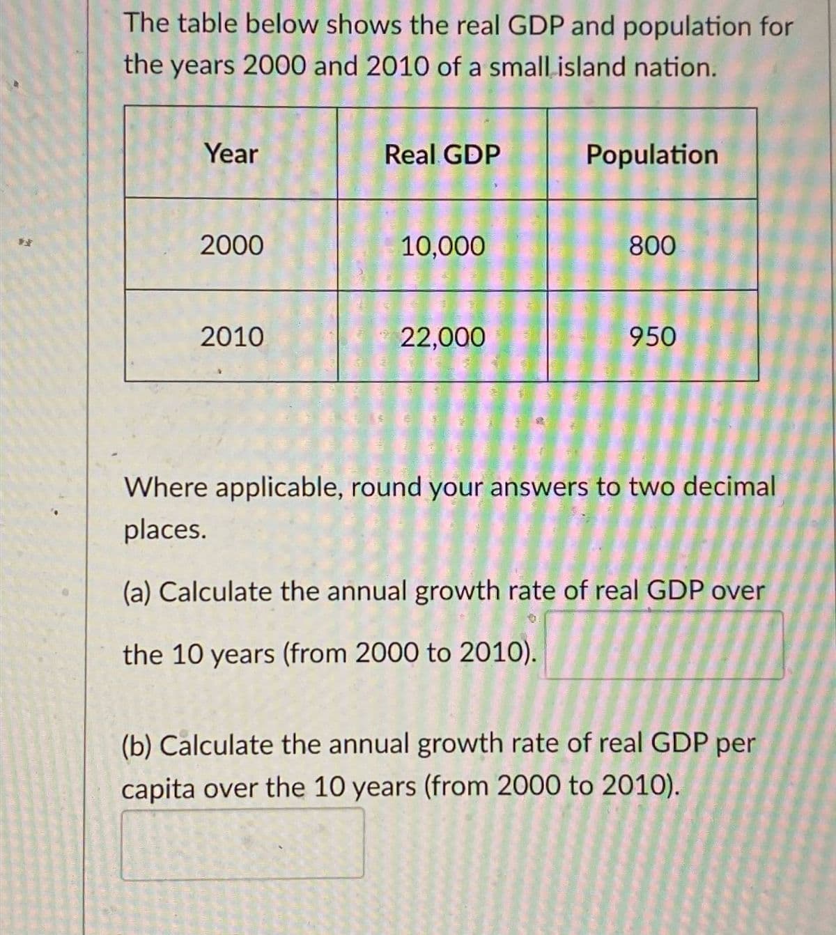 The table below shows the real GDP and population for
the years 2000 and 2010 of a small island nation.
Year
Real GDP
Population
發
2000
10,000
800
2010
22,000
950
Where applicable, round your answers to two decimal
places.
(a) Calculate the annual growth rate of real GDP over
the 10 years (from 2000 to 2010).
(b) Calculate the annual growth rate of real GDP per
capita over the 10 years (from 2000 to 2010).